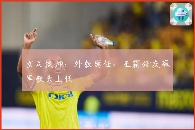 女足换帅，外教离任，王霜好友冠军教头上任