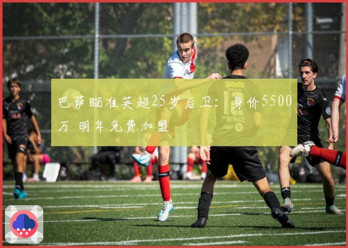 巴萨瞄准英超25岁后卫：身价5500万 明年免费加盟