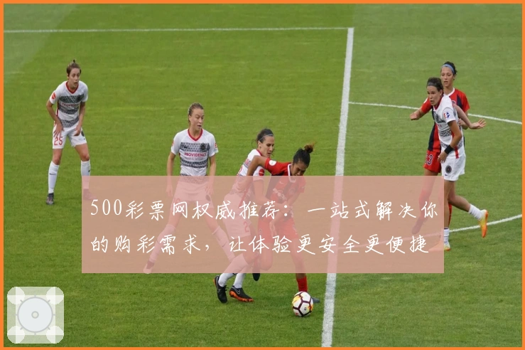 500彩票网权威推荐：一站式解决你的购彩需求，让体验更安全更便捷