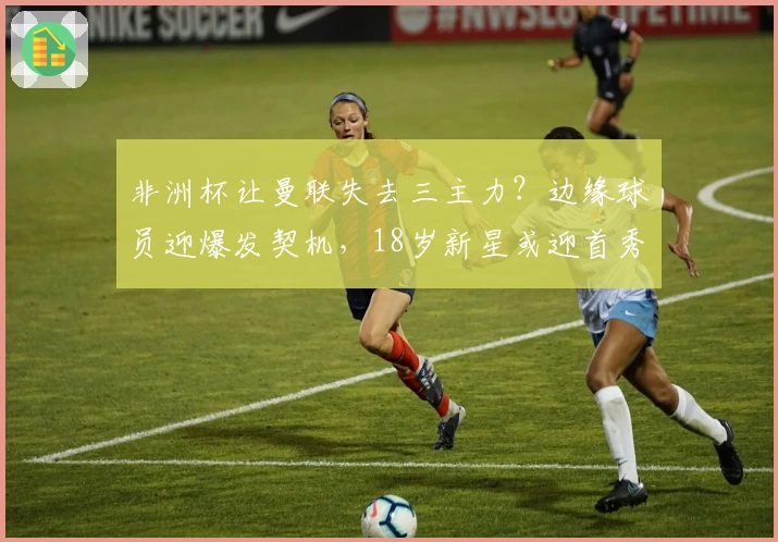 非洲杯让曼联失去三主力？边缘球员迎爆发契机，18岁新星或迎首秀