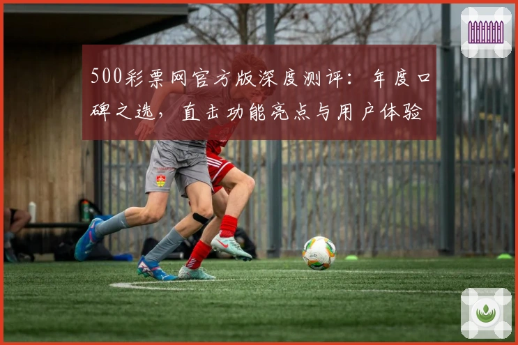 500彩票网官方版深度测评：年度口碑之选，直击功能亮点与用户体验