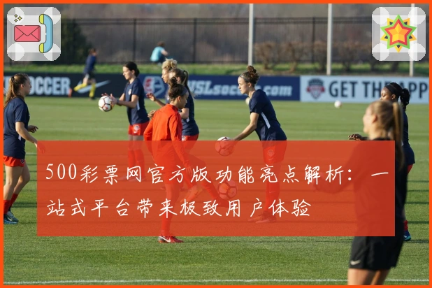 500彩票网官方版功能亮点解析：一站式平台带来极致用户体验