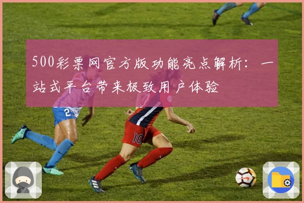 500彩票网官方版功能亮点解析：一站式平台带来极致用户体验