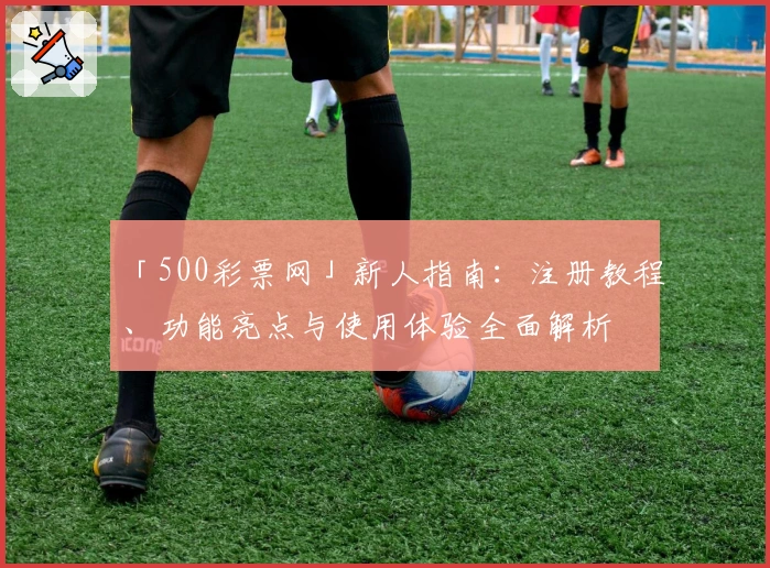 「500彩票网」新人指南:注册教程、功能亮点与使用体验全面解析