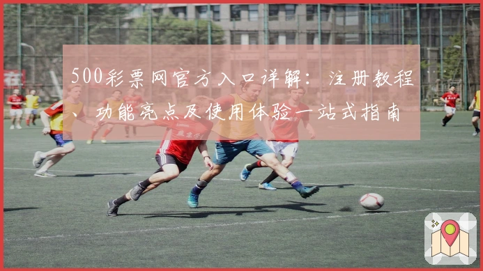 500彩票网官方入口详解：注册教程、功能亮点及使用体验一站式指南