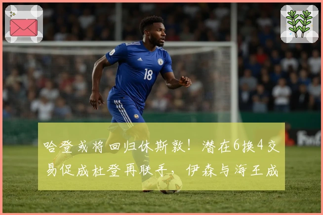 哈登或将回归休斯敦！潜在6换4交易促成杜登再联手，伊森与海王成关键筹码